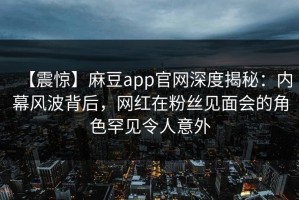 【震惊】麻豆app官网深度揭秘：内幕风波背后，网红在粉丝见面会的角色罕见令人意外