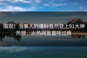 围观！当事人的爆料竟然登上91大神热搜，火热网友直呼过瘾