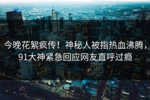 今晚花絮疯传！神秘人被指热血沸腾，91大神紧急回应网友直呼过瘾