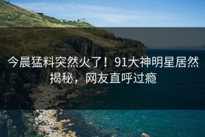今晨猛料突然火了！91大神明星居然揭秘，网友直呼过瘾