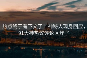热点终于有下文了！神秘人现身回应，91大神热议评论区炸了