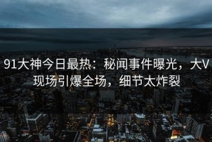 91大神今日最热：秘闻事件曝光，大V现场引爆全场，细节太炸裂