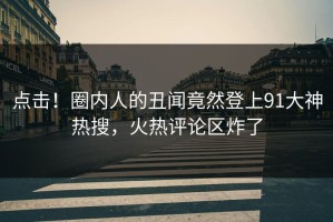点击！圈内人的丑闻竟然登上91大神热搜，火热评论区炸了