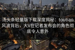 汤头条轻量版下载深度揭秘：toutiao风波背后，大V在记者发布会的角色彻底令人意外