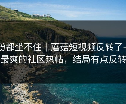 老粉都坐不住｜蘑菇短视频反转了——最爽的社区热帖，结局有点反转