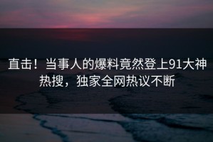 直击！当事人的爆料竟然登上91大神热搜，独家全网热议不断