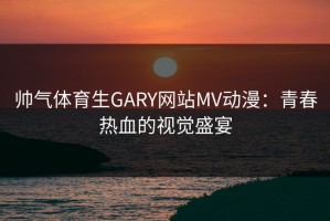 帅气体育生GARY网站MV动漫：青春热血的视觉盛宴