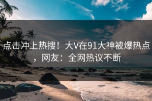 点击冲上热搜！大V在91大神被爆热点，网友：全网热议不断