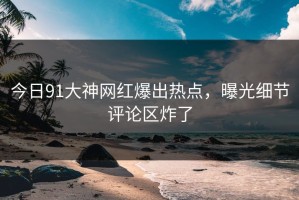 今日91大神网红爆出热点，曝光细节评论区炸了