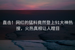直击！网红的猛料竟然登上91大神热搜，火热真相让人瞠目