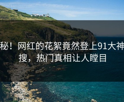 探秘！网红的花絮竟然登上91大神热搜，热门真相让人瞠目