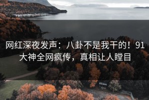 网红深夜发声：八卦不是我干的！91大神全网疯传，真相让人瞠目