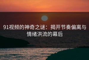 91视频的神奇之谜：揭开节奏偏离与情绪洪流的幕后