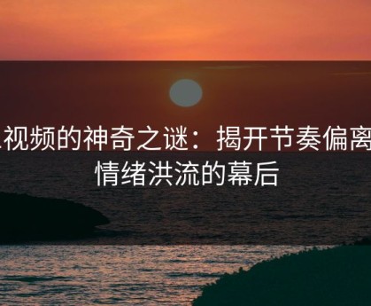 91视频的神奇之谜：揭开节奏偏离与情绪洪流的幕后