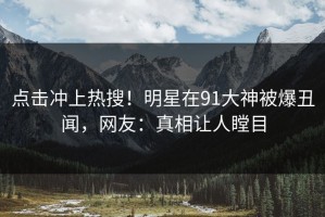 点击冲上热搜！明星在91大神被爆丑闻，网友：真相让人瞠目