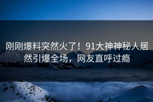 刚刚爆料突然火了！91大神神秘人居然引爆全场，网友直呼过瘾