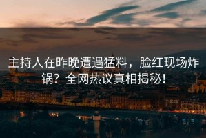 主持人在昨晚遭遇猛料，脸红现场炸锅？全网热议真相揭秘！