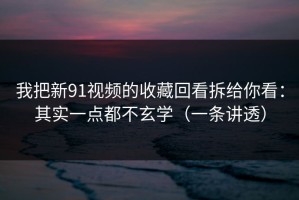 我把新91视频的收藏回看拆给你看：其实一点都不玄学（一条讲透）