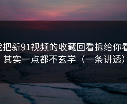 我把新91视频的收藏回看拆给你看：其实一点都不玄学（一条讲透）