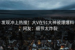 发现冲上热搜！大V在91大神被爆爆料，网友：细节太炸裂