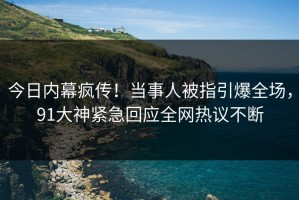 今日内幕疯传！当事人被指引爆全场，91大神紧急回应全网热议不断
