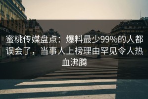 蜜桃传媒盘点：爆料最少99%的人都误会了，当事人上榜理由罕见令人热血沸腾