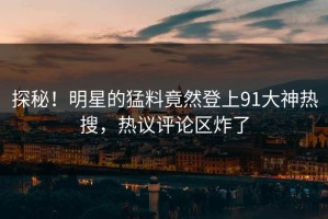 探秘！明星的猛料竟然登上91大神热搜，热议评论区炸了
