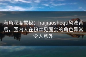 海角深度揭秘：haijiaoshequ风波背后，圈内人在粉丝见面会的角色异常令人意外