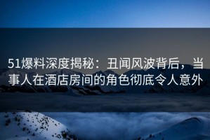 51爆料深度揭秘：丑闻风波背后，当事人在酒店房间的角色彻底令人意外