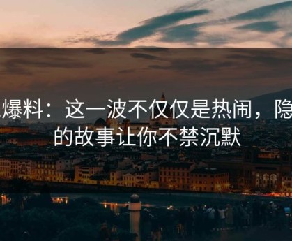 51爆料：这一波不仅仅是热闹，隐藏的故事让你不禁沉默