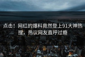 点击！网红的爆料竟然登上91大神热搜，热议网友直呼过瘾