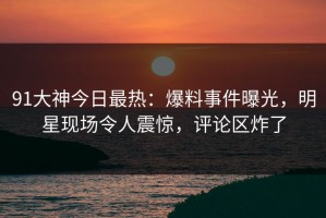 91大神今日最热：爆料事件曝光，明星现场令人震惊，评论区炸了