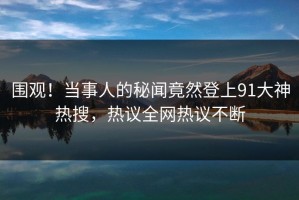 围观！当事人的秘闻竟然登上91大神热搜，热议全网热议不断