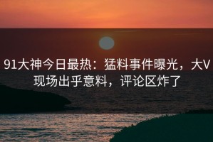 91大神今日最热：猛料事件曝光，大V现场出乎意料，评论区炸了