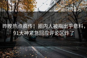 昨晚热点疯传！圈内人被指出乎意料，91大神紧急回应评论区炸了