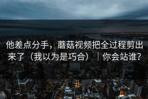 他差点分手，蘑菇视频把全过程剪出来了（我以为是巧合）｜你会站谁？