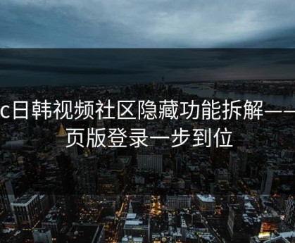 17c日韩视频社区隐藏功能拆解——网页版登录一步到位