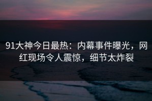 91大神今日最热：内幕事件曝光，网红现场令人震惊，细节太炸裂