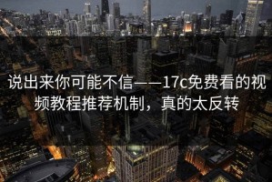 说出来你可能不信——17c免费看的视频教程推荐机制，真的太反转