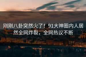 刚刚八卦突然火了！91大神圈内人居然全网炸裂，全网热议不断