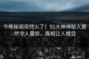 今晚秘闻突然火了！91大神神秘人居然令人震惊，真相让人瞠目