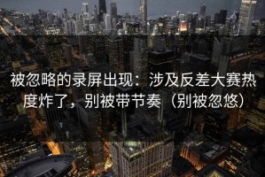 被忽略的录屏出现：涉及反差大赛热度炸了，别被带节奏（别被忽悠）