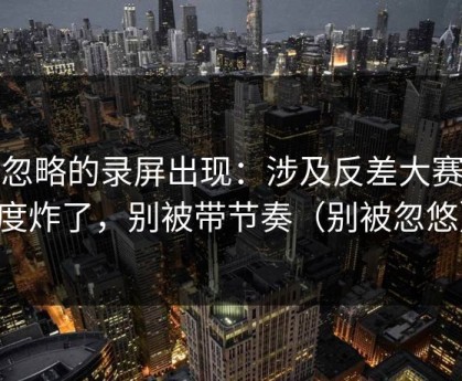 被忽略的录屏出现：涉及反差大赛热度炸了，别被带节奏（别被忽悠）