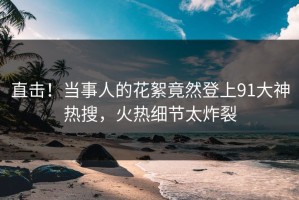 直击！当事人的花絮竟然登上91大神热搜，火热细节太炸裂