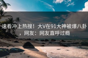 速看冲上热搜！大V在91大神被爆八卦，网友：网友直呼过瘾