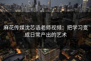 麻花传媒沈芯语老师视频：把学习变成日常产出的艺术