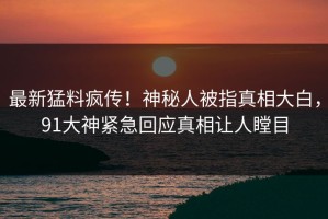 最新猛料疯传！神秘人被指真相大白，91大神紧急回应真相让人瞠目
