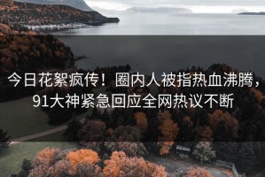 今日花絮疯传！圈内人被指热血沸腾，91大神紧急回应全网热议不断