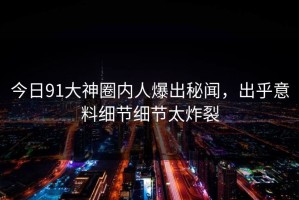 今日91大神圈内人爆出秘闻，出乎意料细节细节太炸裂