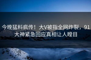 今晚猛料疯传！大V被指全网炸裂，91大神紧急回应真相让人瞠目